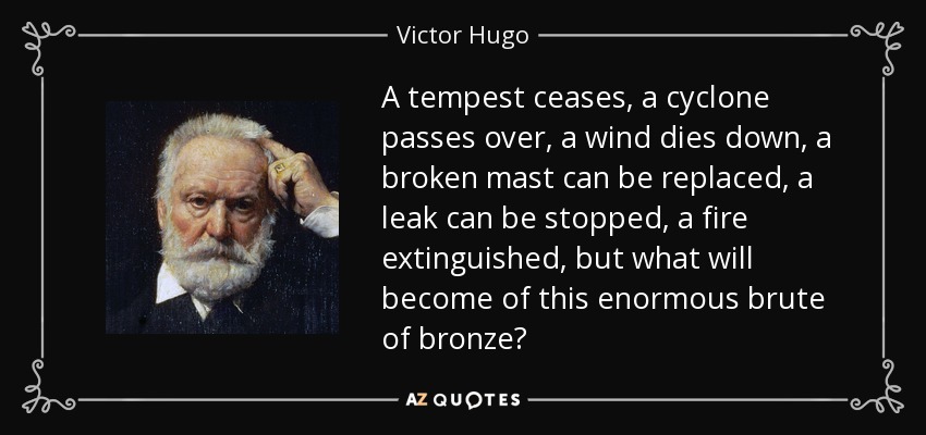 A tempest ceases, a cyclone passes over, a wind dies down, a broken mast can be replaced, a leak can be stopped, a fire extinguished, but what will become of this enormous brute of bronze? - Victor Hugo
