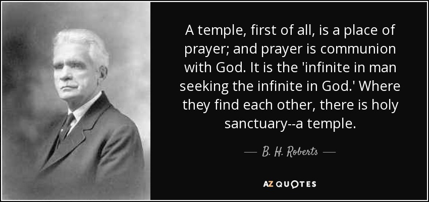 A temple, first of all, is a place of prayer; and prayer is communion with God. It is the 'infinite in man seeking the infinite in God.' Where they find each other, there is holy sanctuary--a temple. - B. H. Roberts
