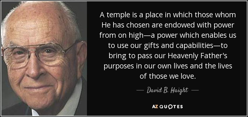 A temple is a place in which those whom He has chosen are endowed with power from on high—a power which enables us to use our gifts and capabilities—to bring to pass our Heavenly Father's purposes in our own lives and the lives of those we love. - David B. Haight