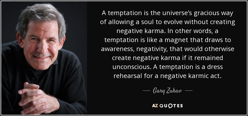 A temptation is the universe's gracious way of allowing a soul to evolve without creating negative karma. In other words, a temptation is like a magnet that draws to awareness, negativity, that would otherwise create negative karma if it remained unconscious. A temptation is a dress rehearsal for a negative karmic act. - Gary Zukav