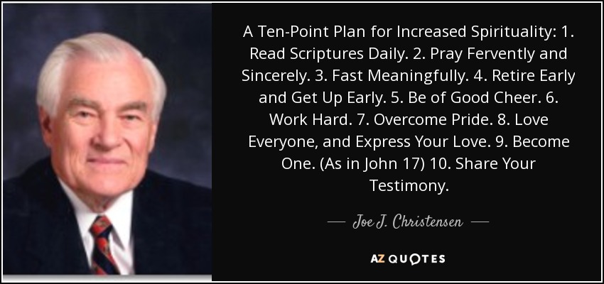 A Ten-Point Plan for Increased Spirituality: 1. Read Scriptures Daily. 2. Pray Fervently and Sincerely. 3. Fast Meaningfully. 4. Retire Early and Get Up Early. 5. Be of Good Cheer. 6. Work Hard. 7. Overcome Pride. 8. Love Everyone, and Express Your Love. 9. Become One. (As in John 17) 10. Share Your Testimony. - Joe J. Christensen