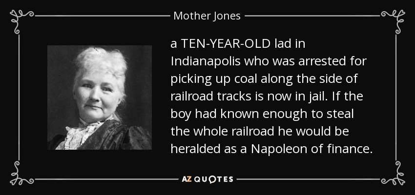 a TEN-YEAR-OLD lad in Indianapolis who was arrested for picking up coal along the side of railroad tracks is now in jail. If the boy had known enough to steal the whole railroad he would be heralded as a Napoleon of finance. - Mother Jones
