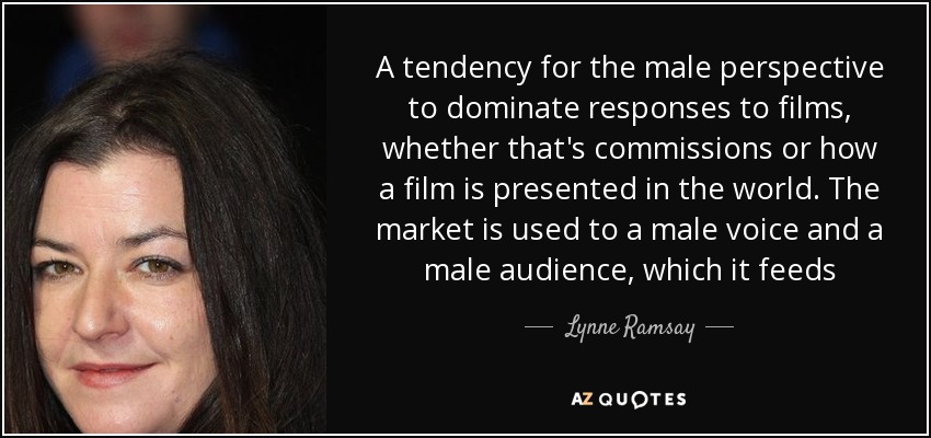 A tendency for the male perspective to dominate responses to films, whether that's commissions or how a film is presented in the world. The market is used to a male voice and a male audience, which it feeds - Lynne Ramsay
