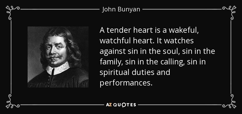 A tender heart is a wakeful, watchful heart. It watches against sin in the soul, sin in the family, sin in the calling, sin in spiritual duties and performances. - John Bunyan