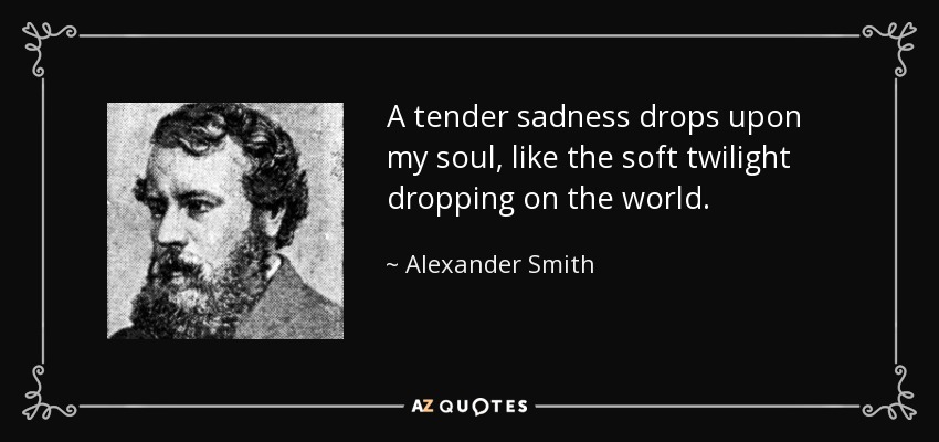 A tender sadness drops upon my soul, like the soft twilight dropping on the world. - Alexander Smith
