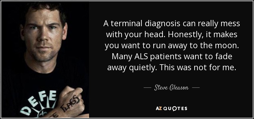 A terminal diagnosis can really mess with your head. Honestly, it makes you want to run away to the moon. Many ALS patients want to fade away quietly. This was not for me. - Steve Gleason
