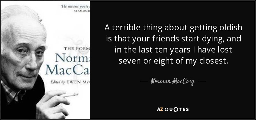 A terrible thing about getting oldish is that your friends start dying, and in the last ten years I have lost seven or eight of my closest. - Norman MacCaig