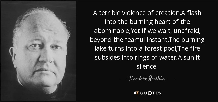 A terrible violence of creation,A flash into the burning heart of the abominable;Yet if we wait, unafraid, beyond the fearful instant,The burning lake turns into a forest pool,The fire subsides into rings of water,A sunlit silence. - Theodore Roethke