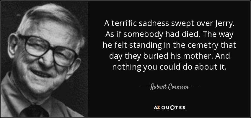 A terrific sadness swept over Jerry. As if somebody had died. The way he felt standing in the cemetry that day they buried his mother. And nothing you could do about it. - Robert Cormier