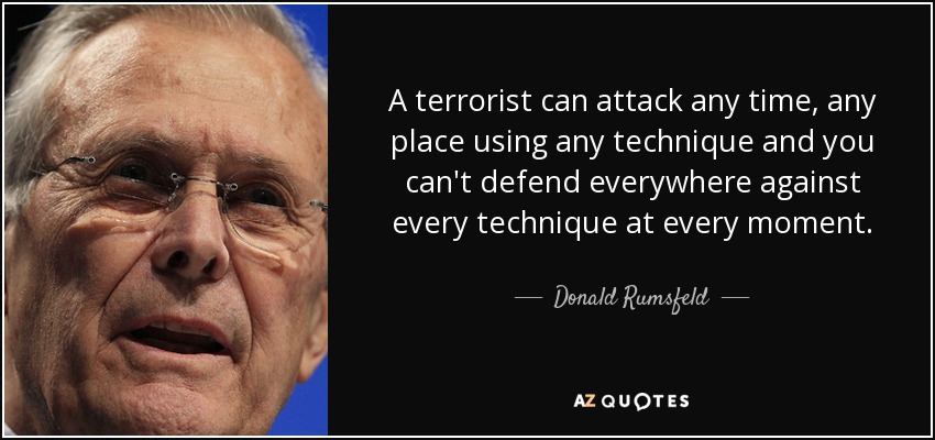 A terrorist can attack any time, any place using any technique and you can't defend everywhere against every technique at every moment. - Donald Rumsfeld