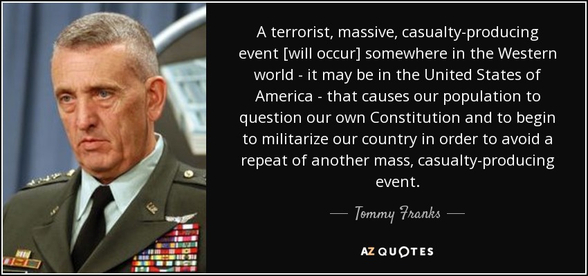 A terrorist, massive, casualty-producing event [will occur] somewhere in the Western world - it may be in the United States of America - that causes our population to question our own Constitution and to begin to militarize our country in order to avoid a repeat of another mass, casualty-producing event. - Tommy Franks