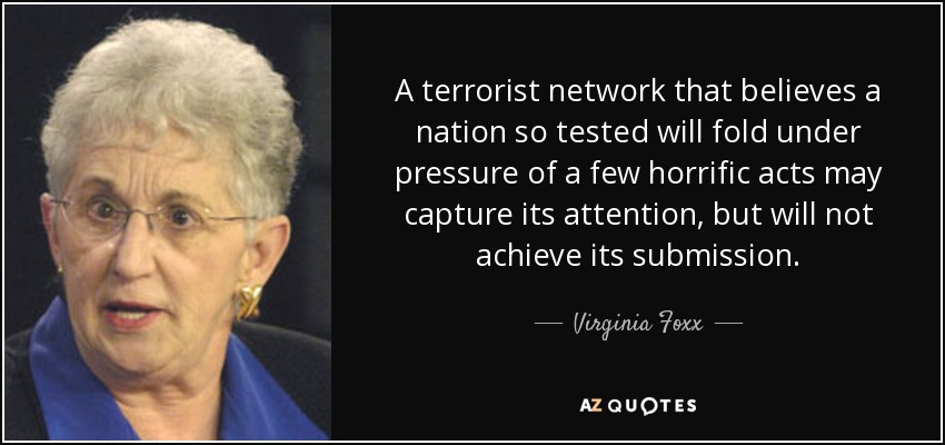 A terrorist network that believes a nation so tested will fold under pressure of a few horrific acts may capture its attention, but will not achieve its submission. - Virginia Foxx