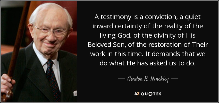A testimony is a conviction, a quiet inward certainty of the reality of the living God, of the divinity of His Beloved Son, of the restoration of Their work in this time. It demands that we do what He has asked us to do. - Gordon B. Hinckley