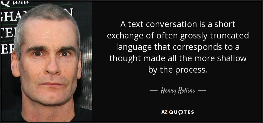 A text conversation is a short exchange of often grossly truncated language that corresponds to a thought made all the more shallow by the process. - Henry Rollins