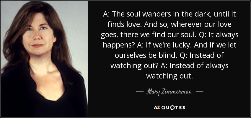 A: The soul wanders in the dark, until it finds love. And so, wherever our love goes, there we find our soul. Q: It always happens? A: If we're lucky. And if we let ourselves be blind. Q: Instead of watching out? A: Instead of always watching out. - Mary Zimmerman