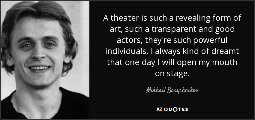 A theater is such a revealing form of art, such a transparent and good actors, they're such powerful individuals. I always kind of dreamt that one day I will open my mouth on stage. - Mikhail Baryshnikov