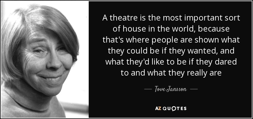 A theatre is the most important sort of house in the world, because that's where people are shown what they could be if they wanted, and what they'd like to be if they dared to and what they really are - Tove Jansson