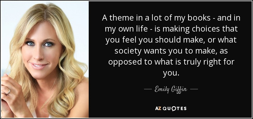 A theme in a lot of my books - and in my own life - is making choices that you feel you should make, or what society wants you to make, as opposed to what is truly right for you. - Emily Giffin
