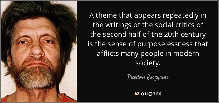 A theme that appears repeatedly in the writings of the social critics of the second half of the 20th century is the sense of purposelessness that afflicts many people in modern society. - Theodore Kaczynski