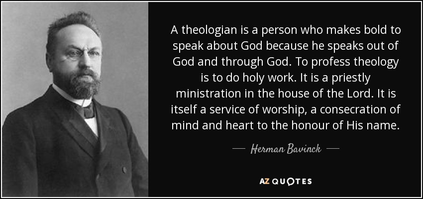 A theologian is a person who makes bold to speak about God because he speaks out of God and through God. To profess theology is to do holy work. It is a priestly ministration in the house of the Lord. It is itself a service of worship, a consecration of mind and heart to the honour of His name. - Herman Bavinck