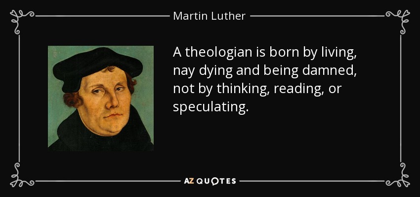 A theologian is born by living, nay dying and being damned, not by thinking, reading, or speculating. - Martin Luther