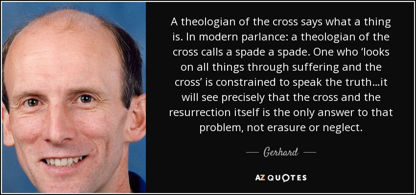 A theologian of the cross says what a thing is. In modern parlance: a theologian of the cross calls a spade a spade. One who ‘looks on all things through suffering and the cross’ is constrained to speak the truth…it will see precisely that the cross and the resurrection itself is the only answer to that problem, not erasure or neglect. - Gerhard