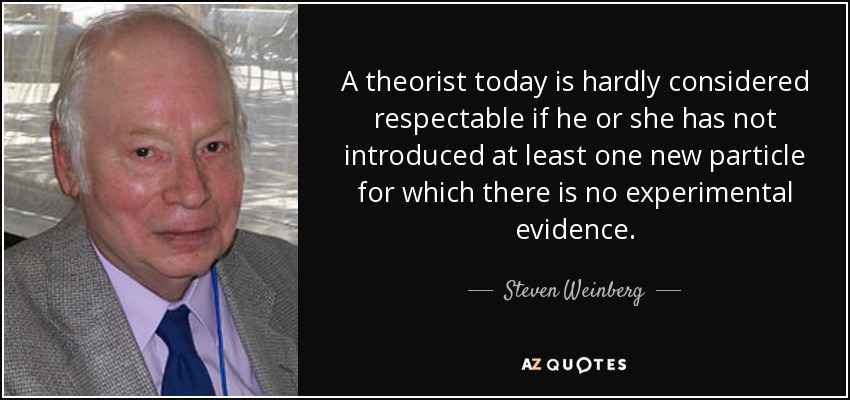 A theorist today is hardly considered respectable if he or she has not introduced at least one new particle for which there is no experimental evidence. - Steven Weinberg