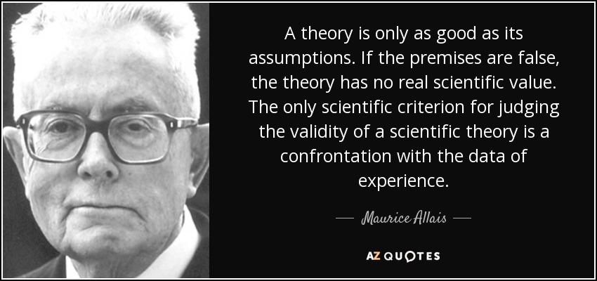 A theory is only as good as its assumptions. If the premises are false, the theory has no real scientific value. The only scientific criterion for judging the validity of a scientific theory is a confrontation with the data of experience. - Maurice Allais