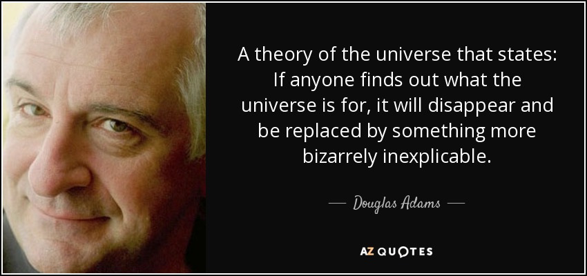 A theory of the universe that states: If anyone finds out what the universe is for, it will disappear and be replaced by something more bizarrely inexplicable. - Douglas Adams