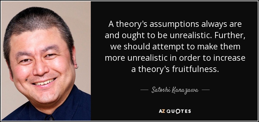 A theory's assumptions always are and ought to be unrealistic. Further, we should attempt to make them more unrealistic in order to increase a theory's fruitfulness. - Satoshi Kanazawa