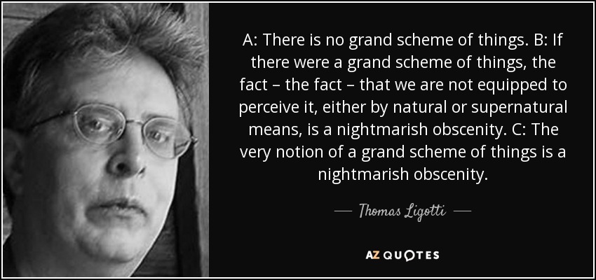 A: There is no grand scheme of things. B: If there were a grand scheme of things, the fact – the fact – that we are not equipped to perceive it, either by natural or supernatural means, is a nightmarish obscenity. C: The very notion of a grand scheme of things is a nightmarish obscenity. - Thomas Ligotti