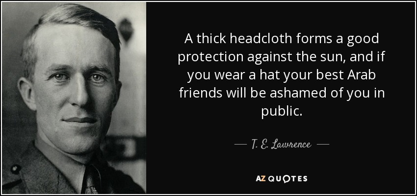 A thick headcloth forms a good protection against the sun, and if you wear a hat your best Arab friends will be ashamed of you in public. - T. E. Lawrence