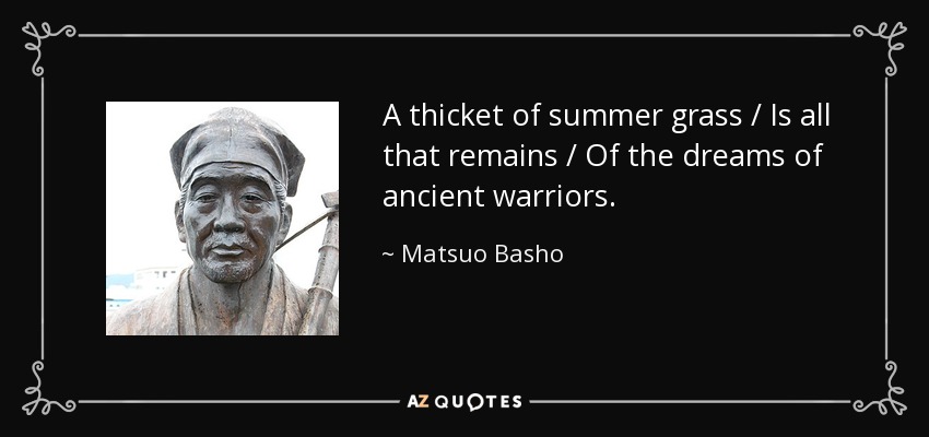 A thicket of summer grass / Is all that remains / Of the dreams of ancient warriors. - Matsuo Basho