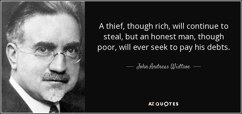 A thief, though rich, will continue to steal, but an honest man, though poor, will ever seek to pay his debts. - John Andreas Widtsoe