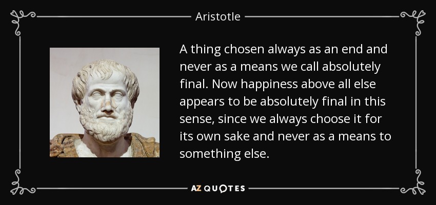 A thing chosen always as an end and never as a means we call absolutely final. Now happiness above all else appears to be absolutely final in this sense, since we always choose it for its own sake and never as a means to something else. - Aristotle