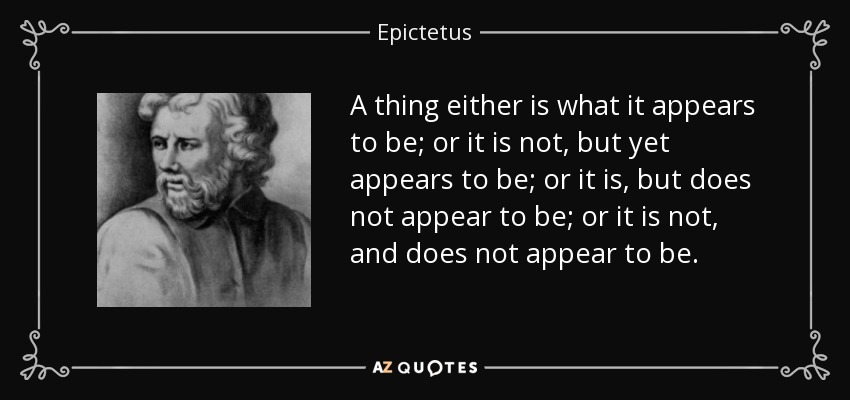A thing either is what it appears to be; or it is not, but yet appears to be; or it is, but does not appear to be; or it is not, and does not appear to be. - Epictetus