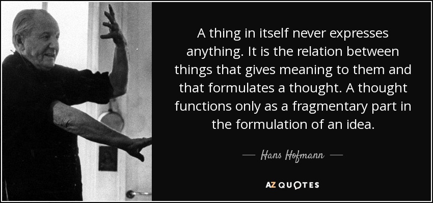 A thing in itself never expresses anything. It is the relation between things that gives meaning to them and that formulates a thought. A thought functions only as a fragmentary part in the formulation of an idea. - Hans Hofmann