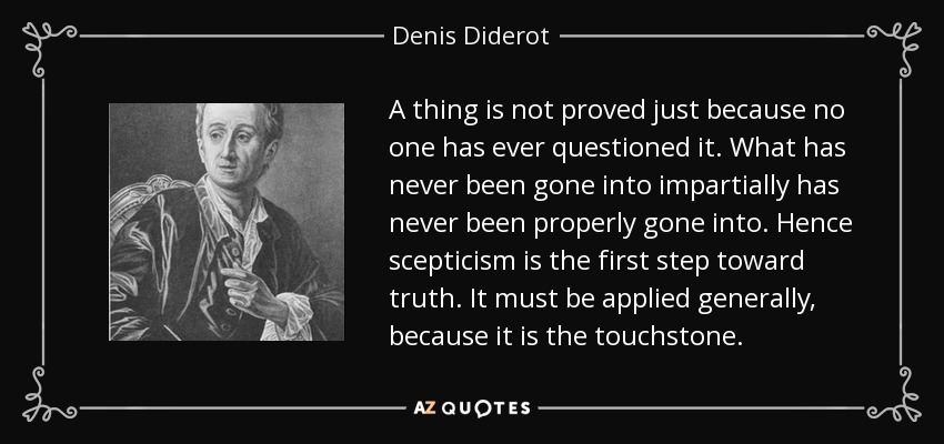 A thing is not proved just because no one has ever questioned it. What has never been gone into impartially has never been properly gone into. Hence scepticism is the first step toward truth. It must be applied generally, because it is the touchstone. - Denis Diderot