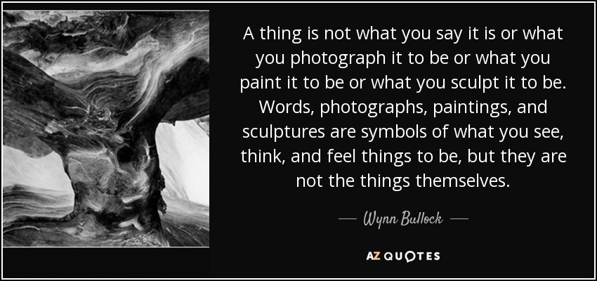 A thing is not what you say it is or what you photograph it to be or what you paint it to be or what you sculpt it to be. Words, photographs, paintings, and sculptures are symbols of what you see, think, and feel things to be, but they are not the things themselves. - Wynn Bullock