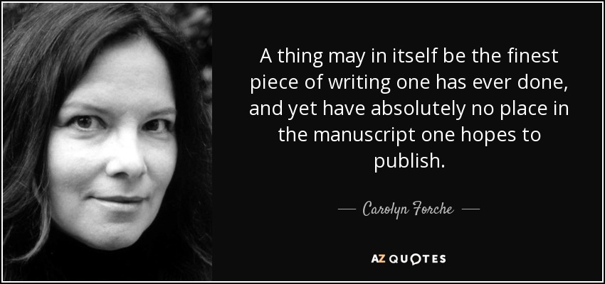 A thing may in itself be the finest piece of writing one has ever done, and yet have absolutely no place in the manuscript one hopes to publish. - Carolyn Forche
