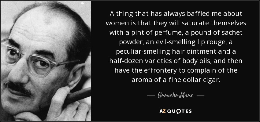 A thing that has always baffled me about women is that they will saturate themselves with a pint of perfume, a pound of sachet powder, an evil-smelling lip rouge, a peculiar-smelling hair ointment and a half-dozen varieties of body oils, and then have the effrontery to complain of the aroma of a fine dollar cigar. - Groucho Marx