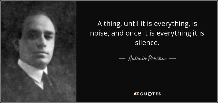 A thing, until it is everything, is noise, and once it is everything it is silence. - Antonio Porchia