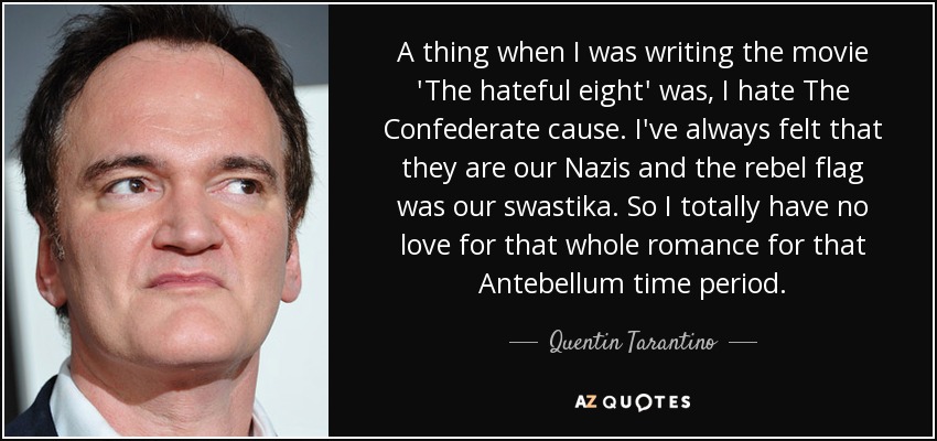 A thing when I was writing the movie 'The hateful eight' was, I hate The Confederate cause. I've always felt that they are our Nazis and the rebel flag was our swastika. So I totally have no love for that whole romance for that Antebellum time period. - Quentin Tarantino