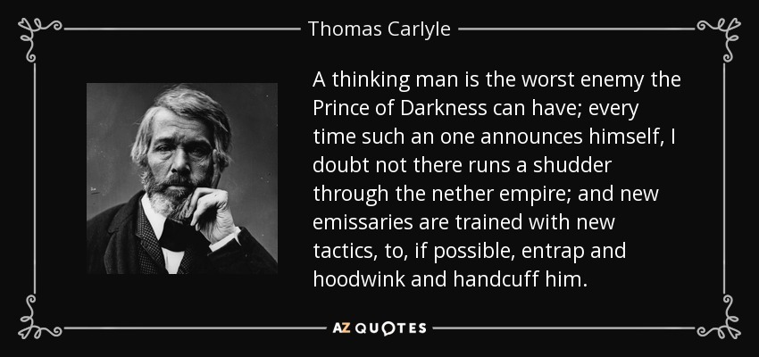 A thinking man is the worst enemy the Prince of Darkness can have; every time such an one announces himself, I doubt not there runs a shudder through the nether empire; and new emissaries are trained with new tactics, to, if possible, entrap and hoodwink and handcuff him. - Thomas Carlyle