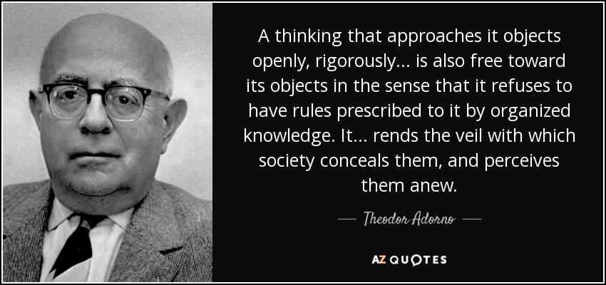 A thinking that approaches it objects openly, rigorously ... is also free toward its objects in the sense that it refuses to have rules prescribed to it by organized knowledge. It ... rends the veil with which society conceals them, and perceives them anew. - Theodor Adorno