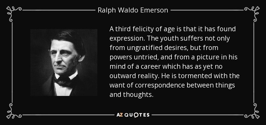 A third felicity of age is that it has found expression. The youth suffers not only from ungratified desires, but from powers untried, and from a picture in his mind of a career which has as yet no outward reality. He is tormented with the want of correspondence between things and thoughts. - Ralph Waldo Emerson