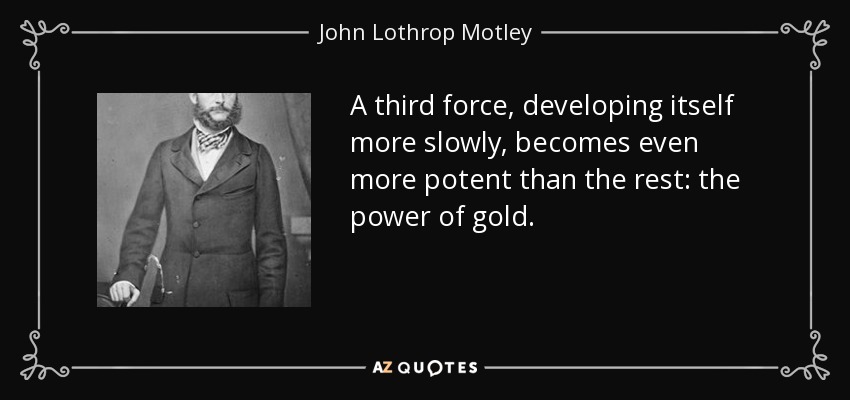 A third force, developing itself more slowly, becomes even more potent than the rest: the power of gold. - John Lothrop Motley
