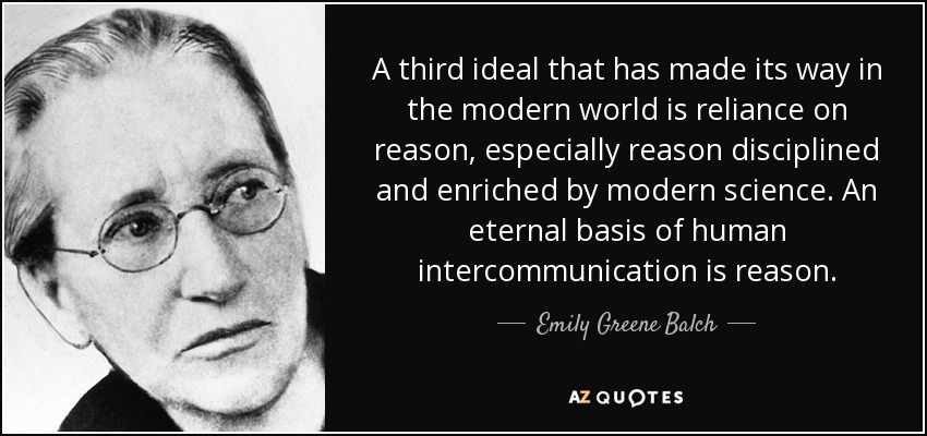 A third ideal that has made its way in the modern world is reliance on reason, especially reason disciplined and enriched by modern science. An eternal basis of human intercommunication is reason. - Emily Greene Balch