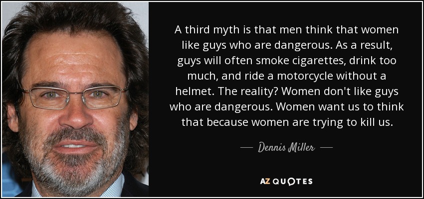 A third myth is that men think that women like guys who are dangerous. As a result, guys will often smoke cigarettes, drink too much, and ride a motorcycle without a helmet. The reality? Women don't like guys who are dangerous. Women want us to think that because women are trying to kill us. - Dennis Miller