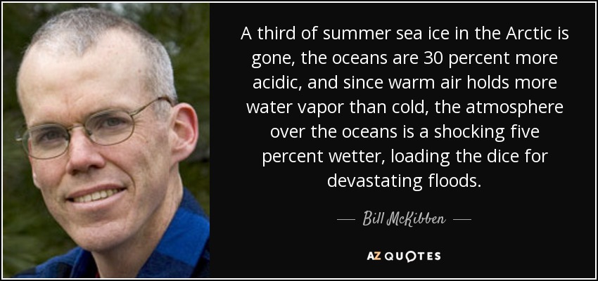 A third of summer sea ice in the Arctic is gone, the oceans are 30 percent more acidic, and since warm air holds more water vapor than cold, the atmosphere over the oceans is a shocking five percent wetter, loading the dice for devastating floods. - Bill McKibben